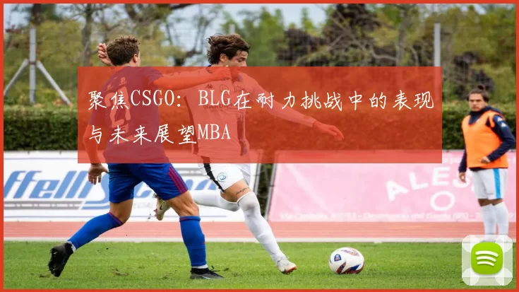 聚焦CSGO：BLG在耐力挑战中的表现与未来展望MBA