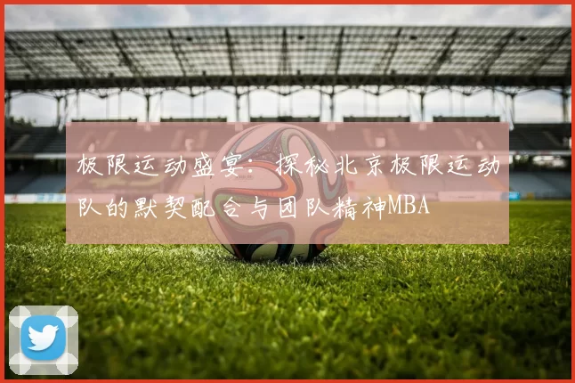 极限运动盛宴：探秘北京极限运动队的默契配合与团队精神MBA