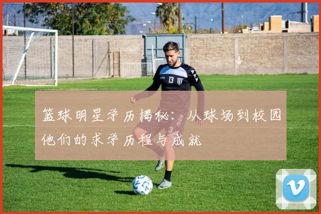 篮球明星学历揭秘：从球场到校园他们的求学历程与成就