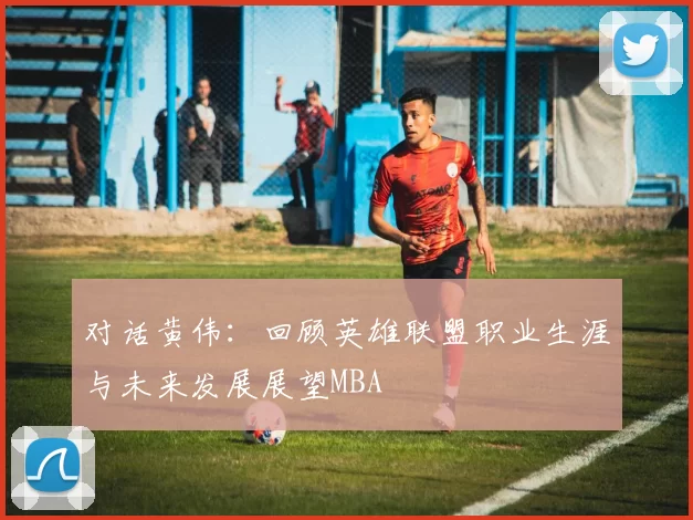 对话黄伟：回顾英雄联盟职业生涯与未来发展展望MBA