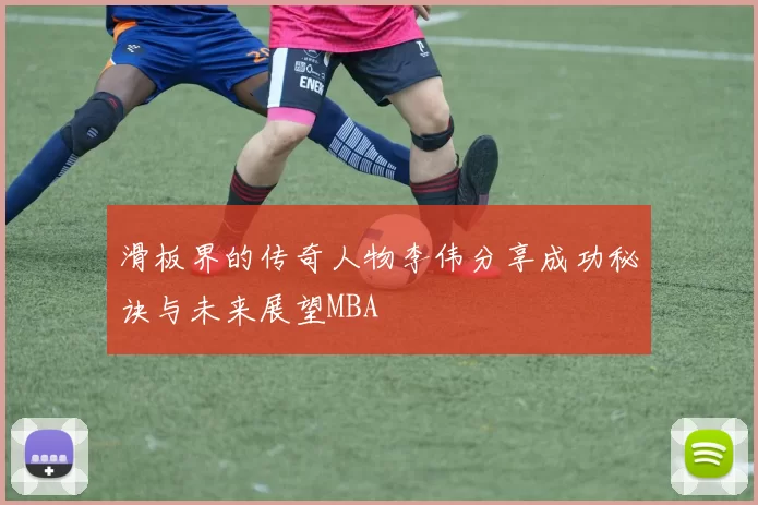 滑板界的传奇人物李伟分享成功秘诀与未来展望MBA