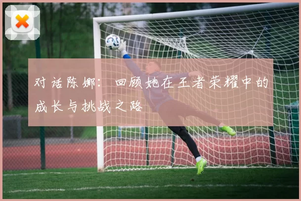 对话陈娜：回顾她在王者荣耀中的成长与挑战之路