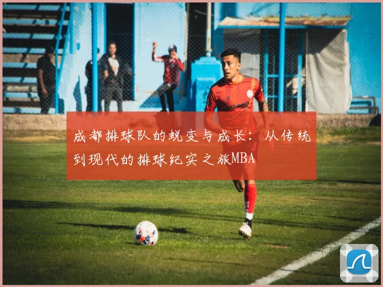 成都排球队的蜕变与成长：从传统到现代的排球纪实之旅MBA