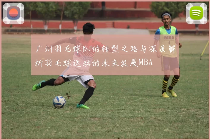 广州羽毛球队的转型之路与深度解析羽毛球运动的未来发展MBA