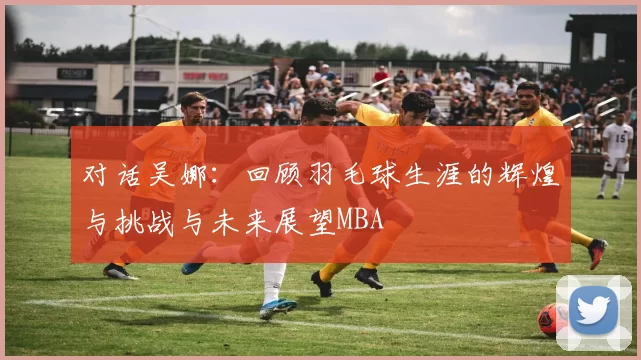 对话吴娜：回顾羽毛球生涯的辉煌与挑战与未来展望MBA