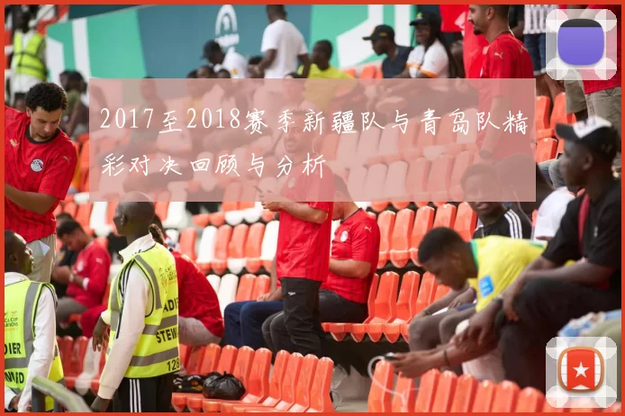 2017至2018赛季新疆队与青岛队精彩对决回顾与分析