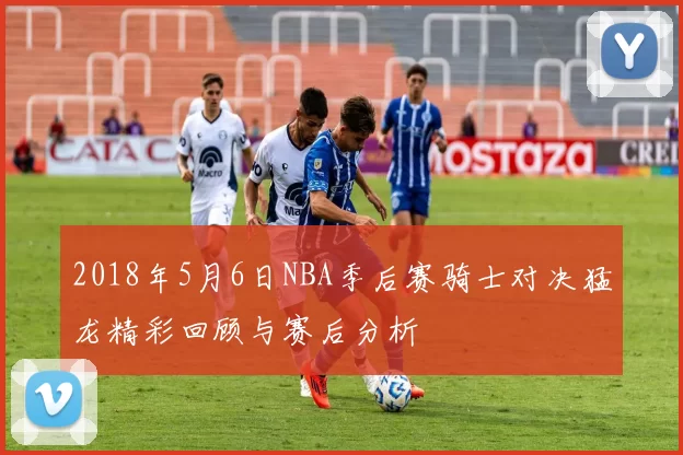 2018年5月6日NBA季后赛骑士对决猛龙精彩回顾与赛后分析