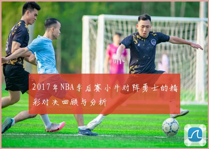 2017年NBA季后赛小牛对阵勇士的精彩对决回顾与分析