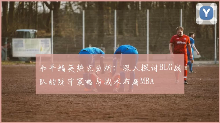 和平精英热点分析：深入探讨BLG战队的防守策略与战术布局MBA