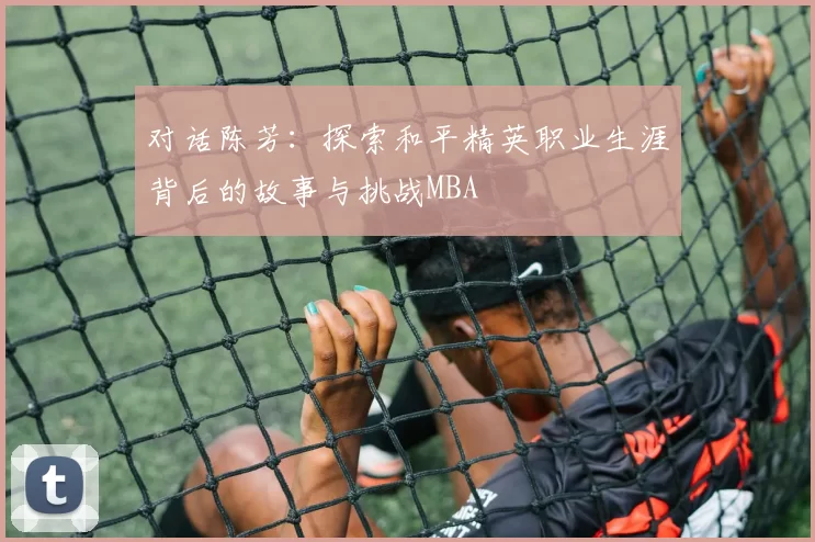 对话陈芳：探索和平精英职业生涯背后的故事与挑战MBA