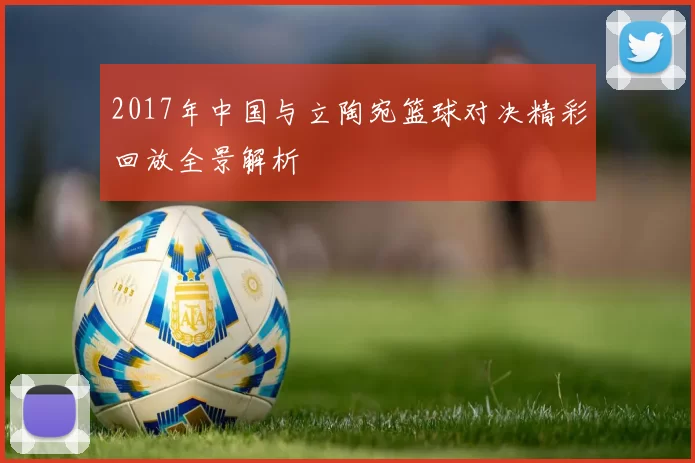 2017年中国与立陶宛篮球对决精彩回放全景解析