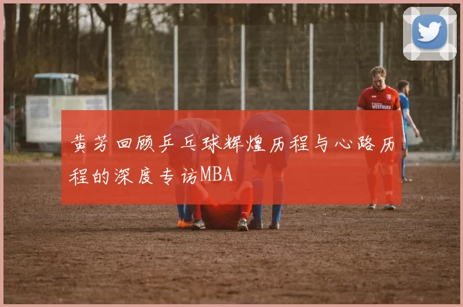 黄芳回顾乒乓球辉煌历程与心路历程的深度专访MBA