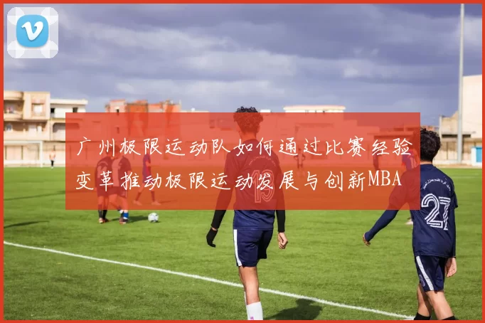 广州极限运动队如何通过比赛经验变革推动极限运动发展与创新MBA